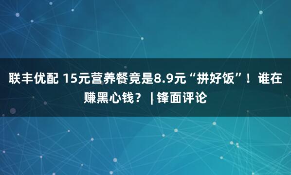 联丰优配 15元营养餐竟是8.9元“拼好饭”！谁在赚黑心钱？ | 锋面评论