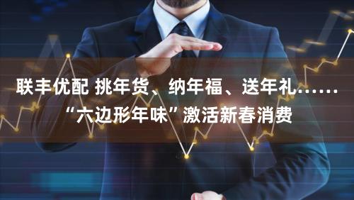 联丰优配 挑年货、纳年福、送年礼……“六边形年味”激活新春消费