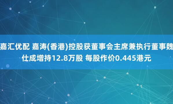 嘉汇优配 嘉涛(香港)控股获董事会主席兼执行董事魏仕成增持12.8万股 每股作价0.445港元