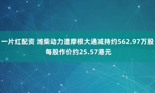 一片红配资 潍柴动力遭摩根大通减持约562.97万股 每股作价约25.57港元