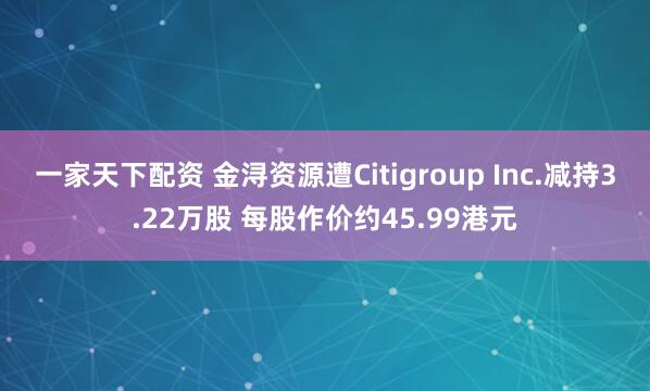 一家天下配资 金浔资源遭Citigroup Inc.减持3.22万股 每股作价约45.99港元