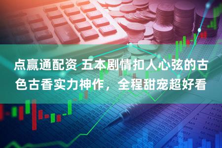 点赢通配资 五本剧情扣人心弦的古色古香实力神作，全程甜宠超好看