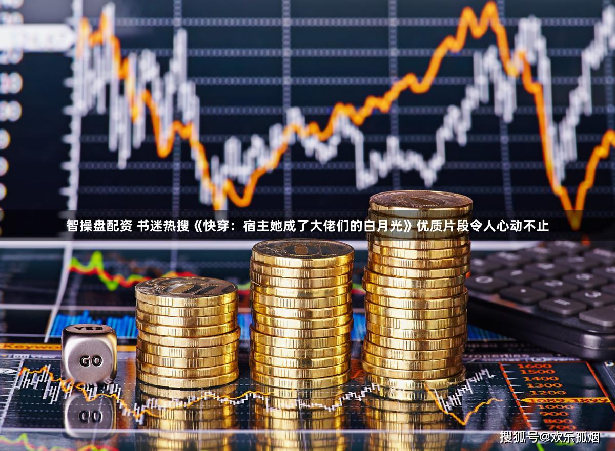 智操盘配资 书迷热搜《快穿：宿主她成了大佬们的白月光》优质片段令人心动不止