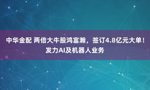 中华金配 两倍大牛股鸿富瀚，签订4.8亿元大单！发力AI及机器人业务