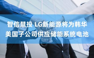 智信慧投 LG新能源将为韩华美国子公司供应储能系统电池