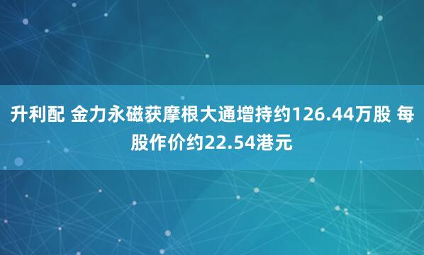 升利配 金力永磁获摩根大通增持约126.44万股 每股作价约22.54港元