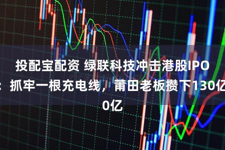 投配宝配资 绿联科技冲击港股IPO：抓牢一根充电线，莆田老板攒下130亿