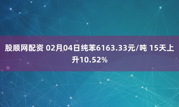 股顺网配资 02月04日纯苯6163.33元/吨 15天上升10.52%