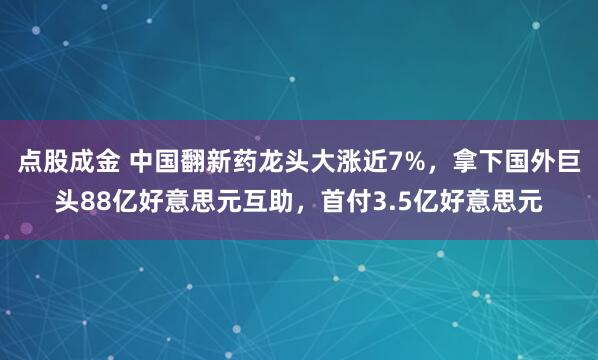 点股成金 中国翻新药龙头大涨近7%，拿下国外巨头88亿好意思元互助，首付3.5亿好意思元