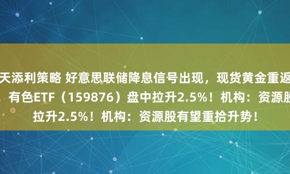 天添利策略 好意思联储降息信号出现，现货黄金重返5000好意思元！有色ETF（159876）盘中拉升2.5%！机构：资源股有望重拾升势！