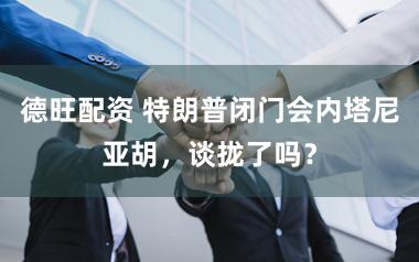 德旺配资 特朗普闭门会内塔尼亚胡，谈拢了吗？