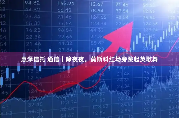 惠泽信托 通信｜除夜夜，莫斯科红场旁跳起英歌舞