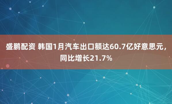 盛鹏配资 韩国1月汽车出口额达60.7亿好意思元，同比增长21.7%