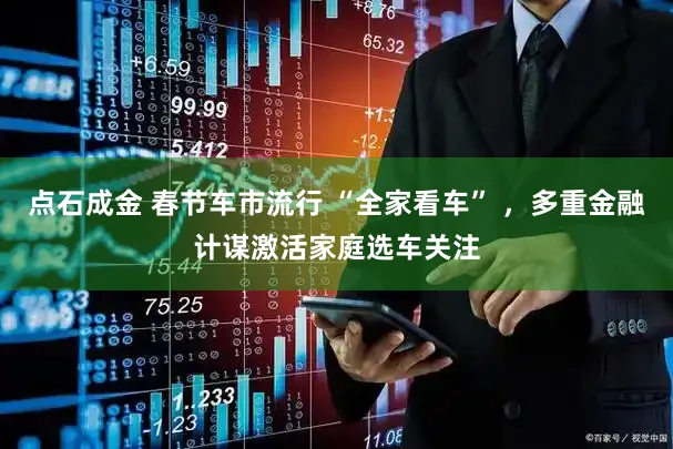 点石成金 春节车市流行 “全家看车” ，多重金融计谋激活家庭选车关注