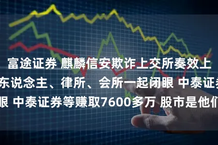 富途证券 麒麟信安欺诈上交所奏效上市：公司、保荐东说念主、律所、会所一起闭眼 中泰证券等赚取7600多万 股市是他们的财神