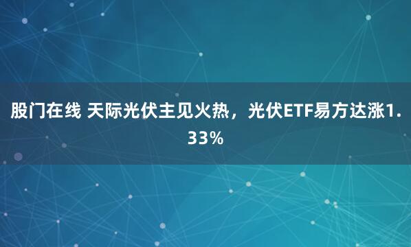 股门在线 天际光伏主见火热，光伏ETF易方达涨1.33%