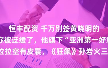 恒丰配资 千万别签黄晓明的公司，我怕你被迂缓了，他旗下“亚洲第一好意思女”克拉拉空有皮囊，《狂飙》孙岩火三天就凉，他这套路十年前就该淘汰了