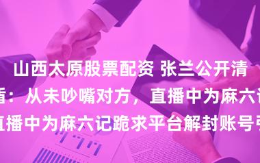 山西太原股票配资 张兰公开清爽与大 S 矛盾：从未吵嘴对方，直播中为麻六记跪求平台解封账号引热议