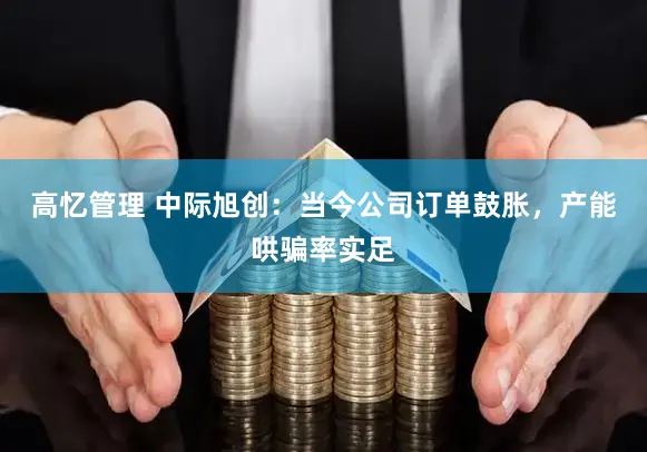 高忆管理 中际旭创：当今公司订单鼓胀，产能哄骗率实足