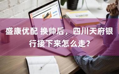 盛康优配 换帅后，四川天府银行接下来怎么走？