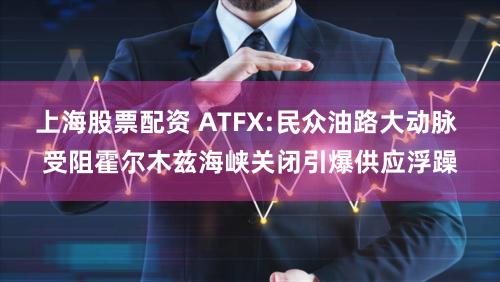 上海股票配资 ATFX:民众油路大动脉 受阻霍尔木兹海峡关闭引爆供应浮躁