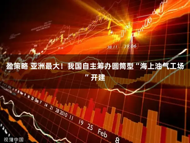 盈策略 亚洲最大！我国自主筹办圆筒型“海上油气工场”开建