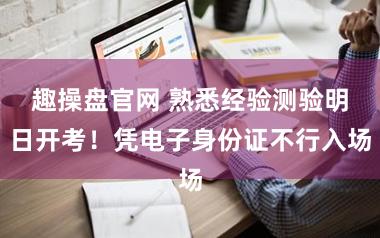 趣操盘官网 熟悉经验测验明日开考！凭电子身份证不行入场