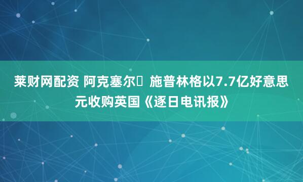 莱财网配资 阿克塞尔・施普林格以7.7亿好意思元收购英国《逐日电讯报》