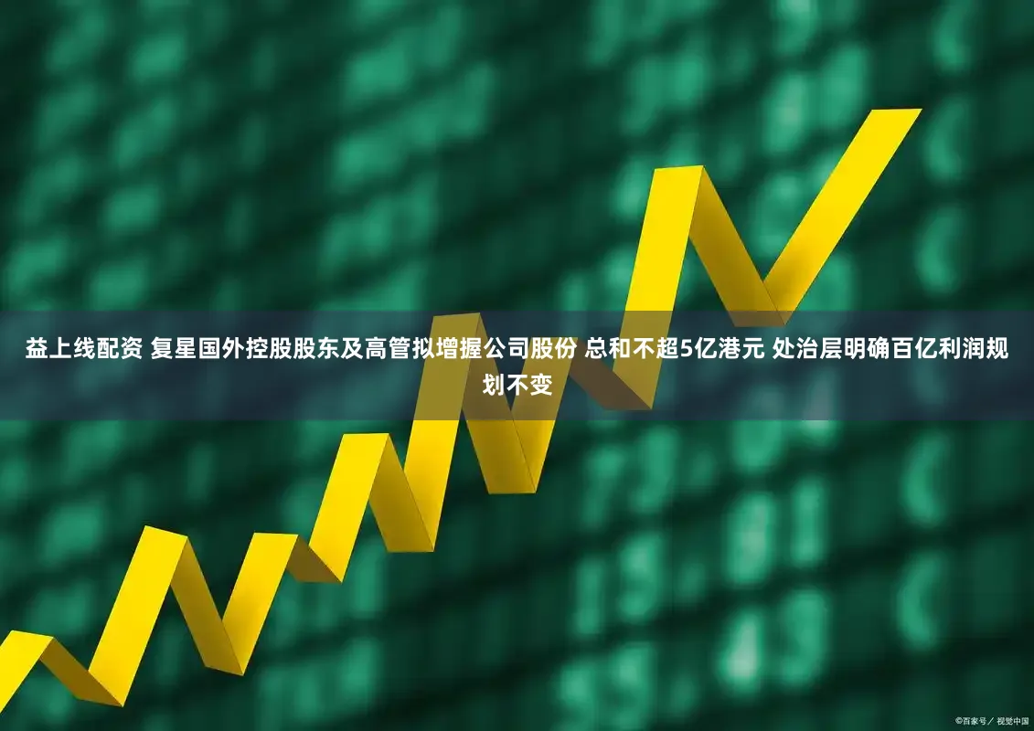 益上线配资 复星国外控股股东及高管拟增握公司股份 总和不超5亿港元 处治层明确百亿利润规划不变
