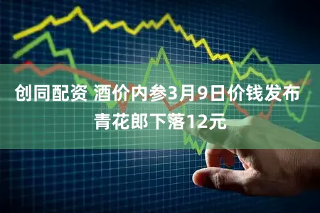 创同配资 酒价内参3月9日价钱发布 青花郎下落12元