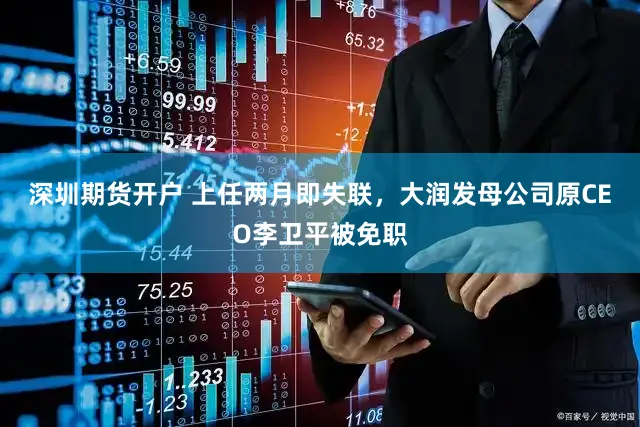 深圳期货开户 上任两月即失联，大润发母公司原CEO李卫平被免职