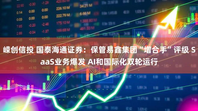 嵘创信投 国泰海通证券：保管易鑫集团“增合手”评级 SaaS业务爆发 AI和国际化双轮运行