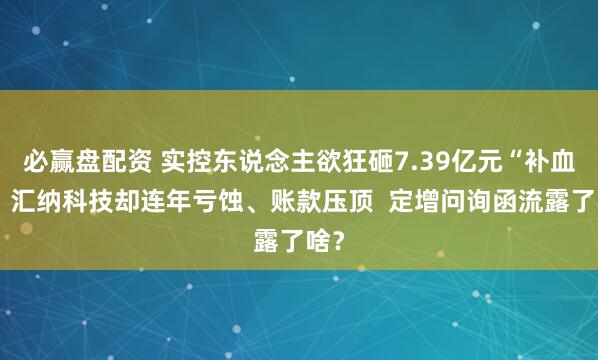 必赢盘配资 实控东说念主欲狂砸7.39亿元“补血”，汇纳科技却连年亏蚀、账款压顶  定增问询函流露了啥？