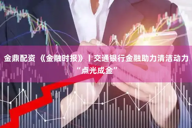金鼎配资 《金融时报》丨交通银行金融助力清洁动力“点光成金”