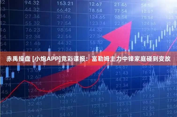 赤禹操盘 [小炮APP]竞彩谍报：富勒姆主力中锋家庭碰到变故