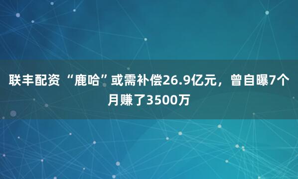联丰配资 “鹿哈”或需补偿26.9亿元，曾自曝7个月赚了3500万