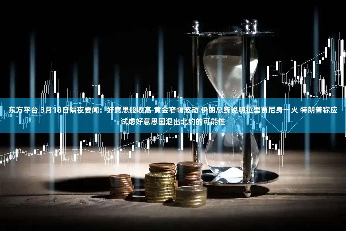 东方平台 3月18日隔夜要闻：好意思股收高 黄金窄幅波动 伊朗总统说明拉里贾尼身一火 特朗普称应试虑好意思国退出北约的可能性