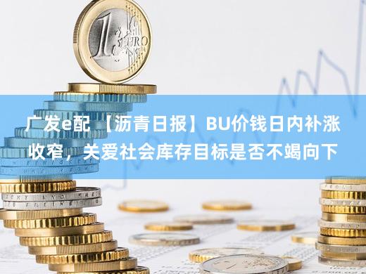 广发e配 【沥青日报】BU价钱日内补涨收窄，关爱社会库存目标是否不竭向下