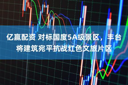 亿赢配资 对标国度5A级景区，丰台将建筑宛平抗战红色文旅片区