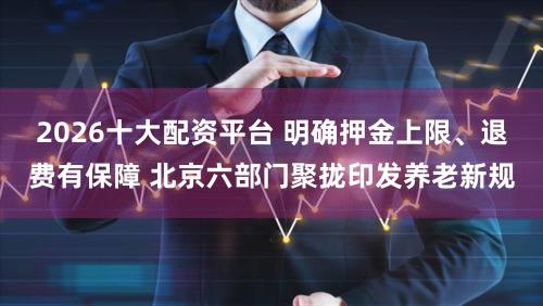 2026十大配资平台 明确押金上限、退费有保障 北京六部门聚拢印发养老新规