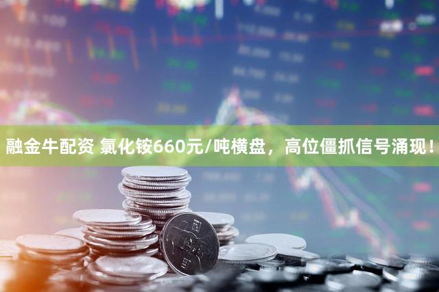 融金牛配资 氯化铵660元/吨横盘，高位僵抓信号涌现！