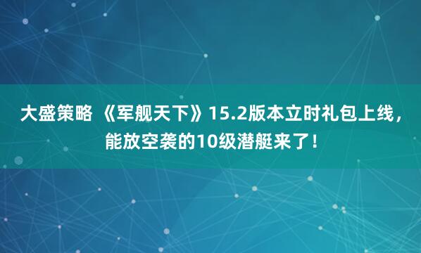 大盛策略 《军舰天下》15.2版本立时礼包上线，能放空袭的10级潜艇来了！