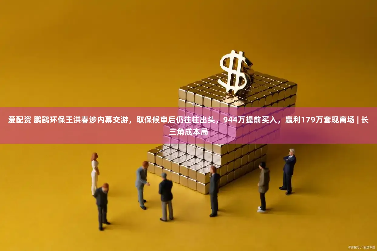爱配资 鹏鹞环保王洪春涉内幕交游，取保候审后仍往往出头，944万提前买入，赢利179万套现离场 | 长三角成本局