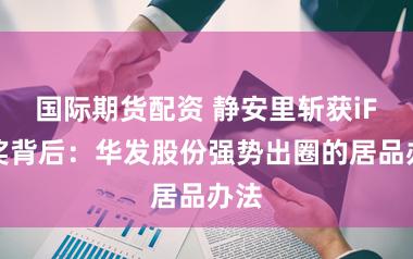 国际期货配资 静安里斩获iF大奖背后:华发股份强势出圈的居品办法