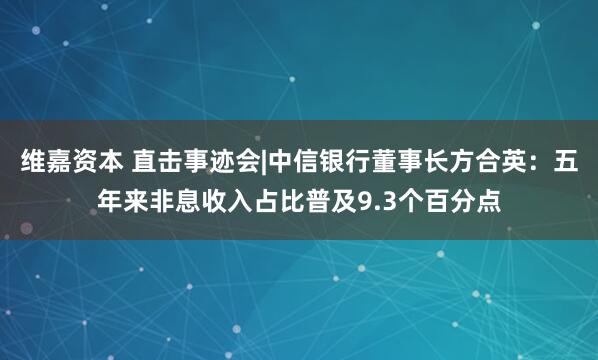 维嘉资本 直击事迹会|中信银行董事长方合英：五年来非息收入占比普及9.3个百分点