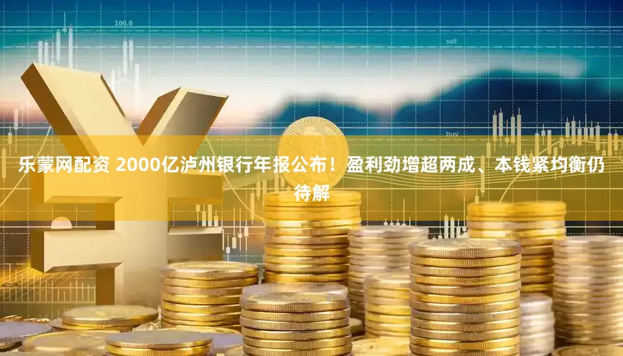 乐蒙网配资 2000亿泸州银行年报公布！盈利劲增超两成、本钱紧均衡仍待解