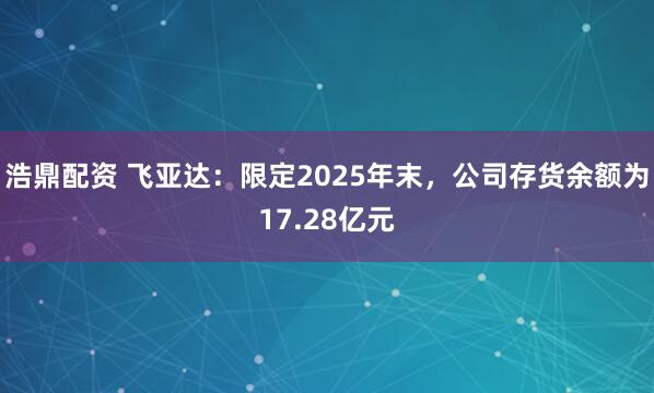 浩鼎配资 飞亚达:限定2025年末,公司存货余额为17.28亿元