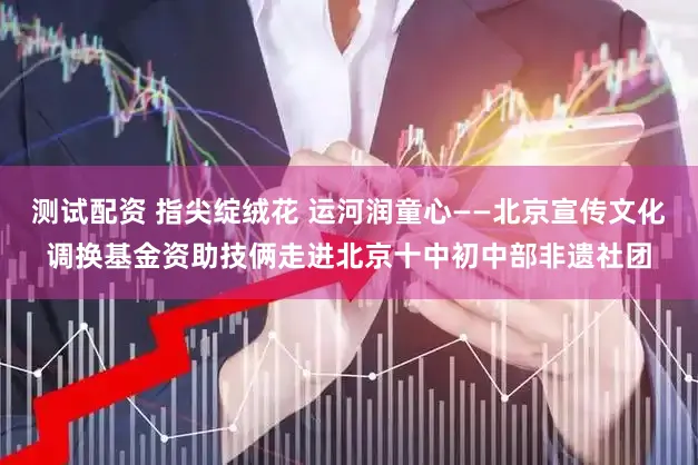 测试配资 指尖绽绒花 运河润童心——北京宣传文化调换基金资助技俩走进北京十中初中部非遗社团