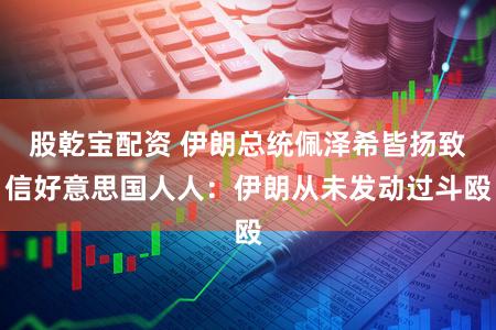 股乾宝配资 伊朗总统佩泽希皆扬致信好意思国人人：伊朗从未发动过斗殴