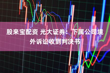 股来宝配资 光大证券：下属公司境外诉讼收到判决书